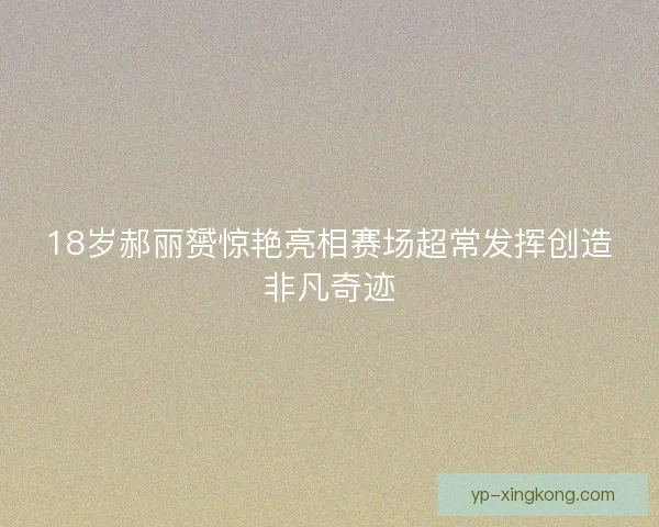 18岁郝丽赟惊艳亮相赛场超常发挥创造非凡奇迹