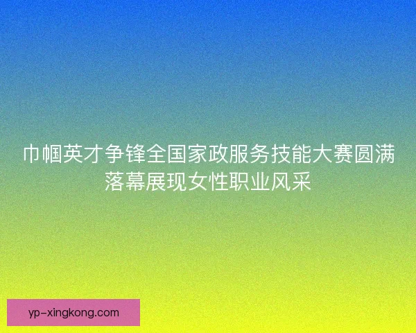 巾帼英才争锋全国家政服务技能大赛圆满落幕展现女性职业风采