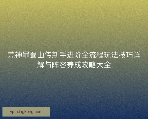 荒神罪蜀山传新手进阶全流程玩法技巧详解与阵容养成攻略大全